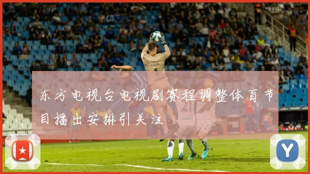 东方电视台电视剧赛程调整体育节目播出安排引关注