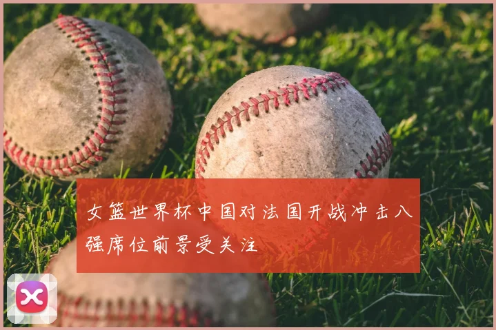 女篮世界杯中国对法国开战冲击八强席位前景受关注