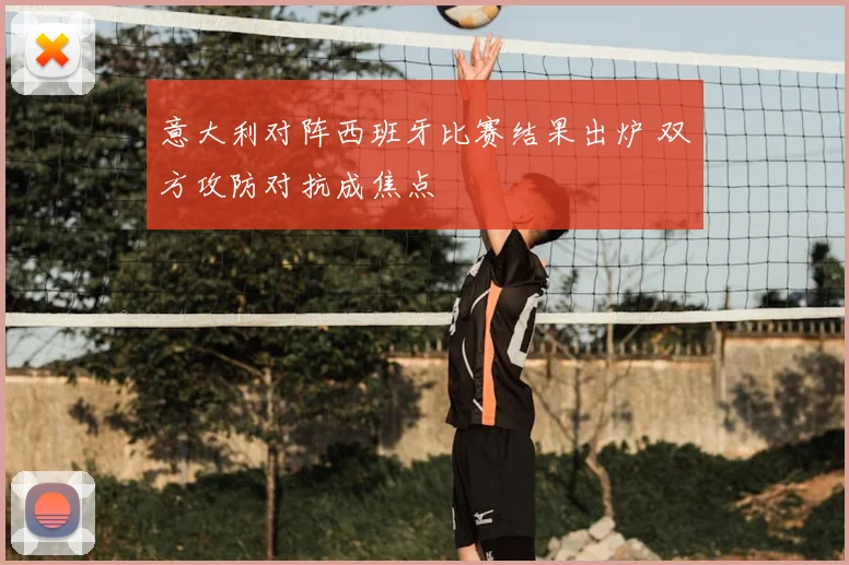 意大利对阵西班牙比赛结果出炉 双方攻防对抗成焦点