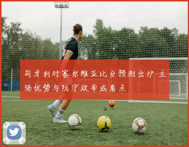 匈牙利对塞尔维亚比分预测出炉 主场优势与防守效率成看点