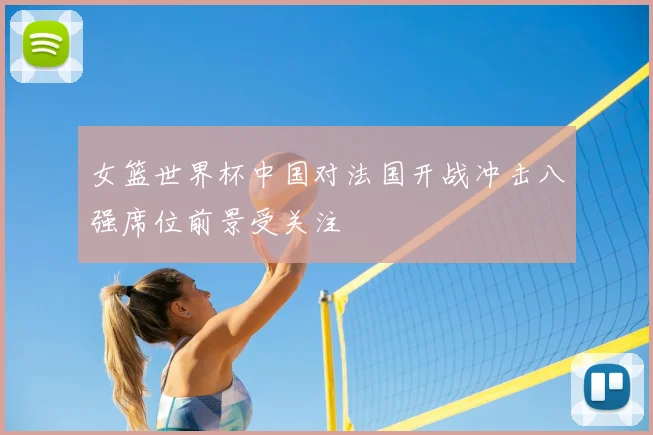 女篮世界杯中国对法国开战冲击八强席位前景受关注