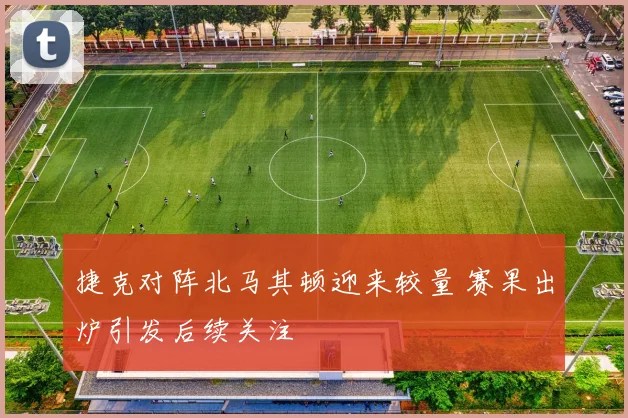 捷克对阵北马其顿迎来较量 赛果出炉引发后续关注