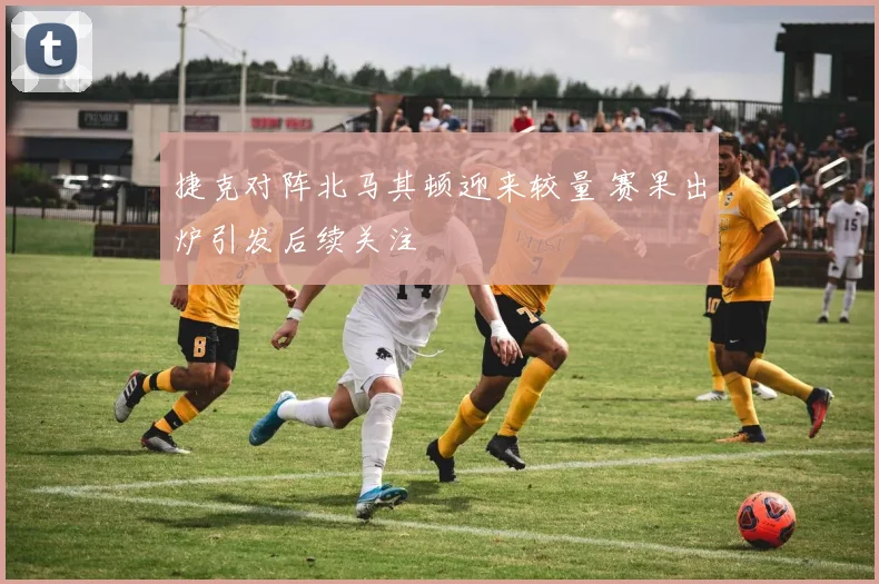 捷克对阵北马其顿迎来较量 赛果出炉引发后续关注