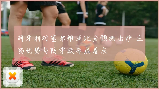 匈牙利对塞尔维亚比分预测出炉 主场优势与防守效率成看点