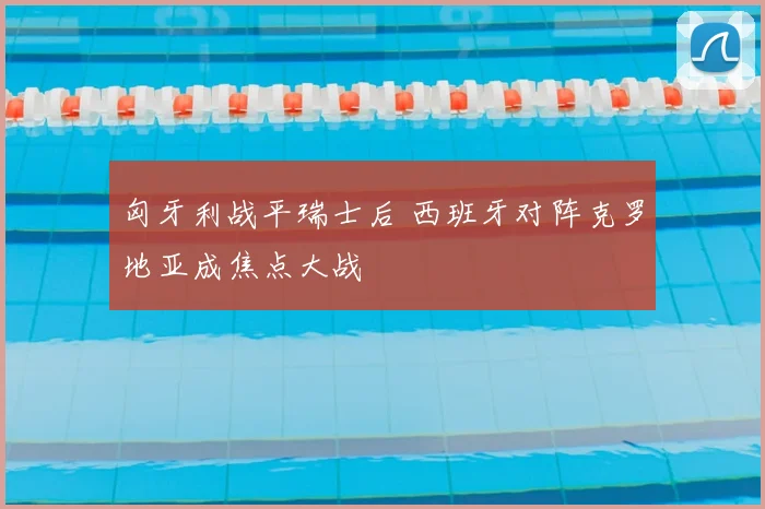 匈牙利战平瑞士后 西班牙对阵克罗地亚成焦点大战