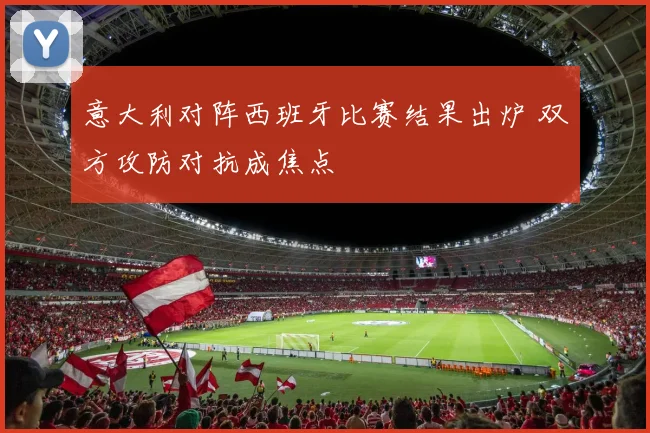 意大利对阵西班牙比赛结果出炉 双方攻防对抗成焦点