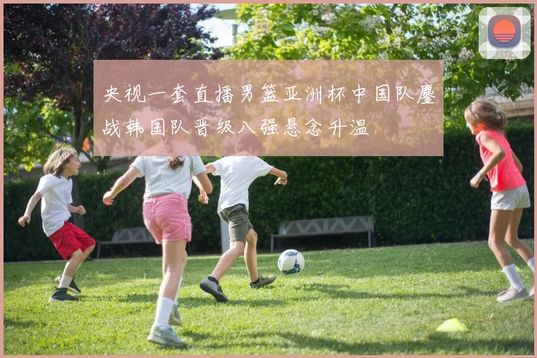 央视一套直播男篮亚洲杯中国队鏖战韩国队晋级八强悬念升温