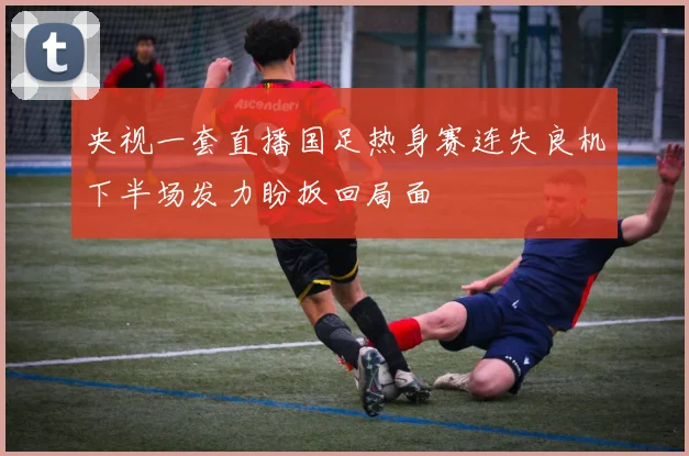 央视一套直播国足热身赛连失良机下半场发力盼扳回局面